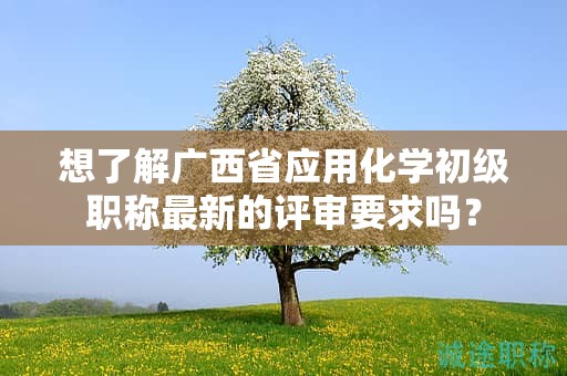 想了解廣西省應(yīng)用化學(xué)初級職稱最新的評審要求嗎？