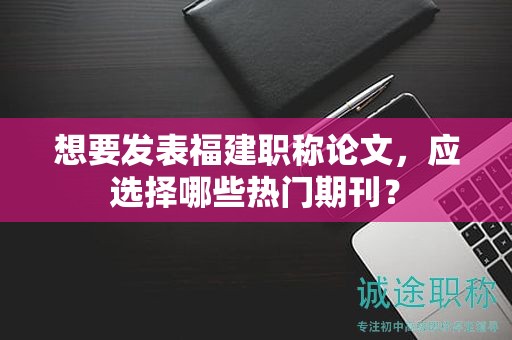 想要發(fā)表福建職稱(chēng)論文，應(yīng)選擇哪些熱門(mén)期刊？