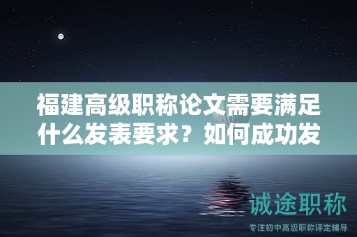 福建高級職稱論文需要滿足什么發(fā)表要求？如何成功發(fā)表高級職稱論文？