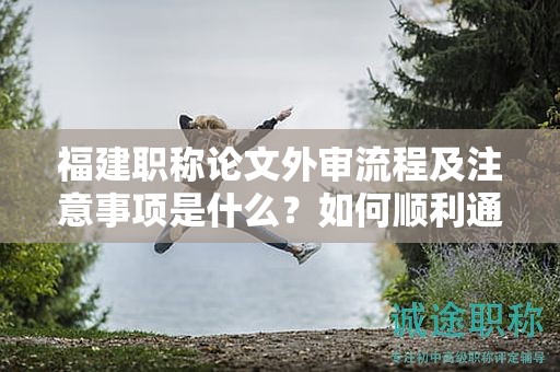福建職稱(chēng)論文外審流程及注意事項(xiàng)是什么？如何順利通過(guò)外審？