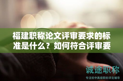 福建職稱論文評審要求的標準是什么？如何符合評審要求的標準？