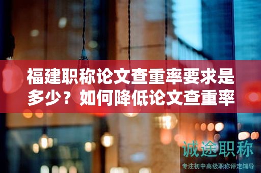 福建職稱論文查重率要求是多少？如何降低論文查重率以滿足要求？