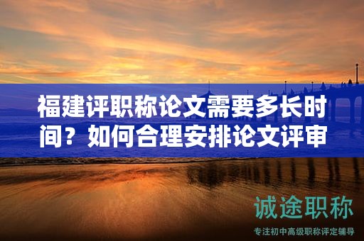 福建評職稱論文需要多長時間？如何合理安排論文評審時間？