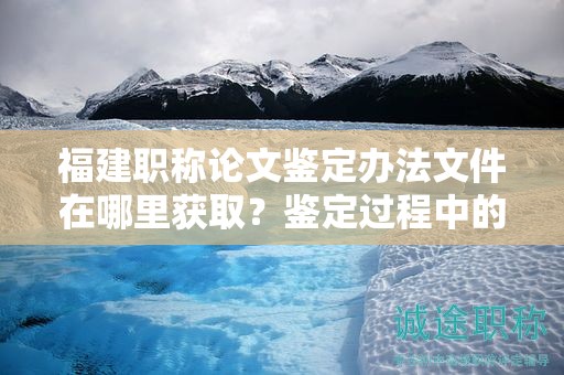 福建職稱論文鑒定辦法文件在哪里獲??？鑒定過程中的注意事項有哪些？
