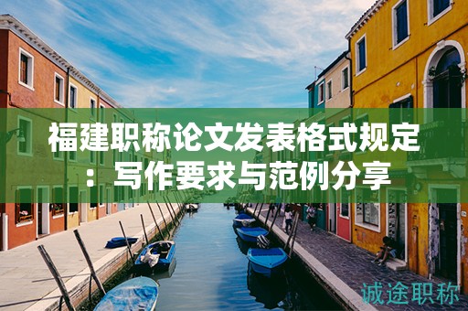 福建職稱論文發(fā)表格式規(guī)定：寫作要求與范例分享