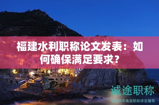 福建水利職稱論文發(fā)表：如何確保滿足要求？