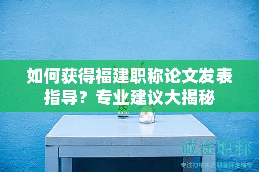 如何獲得福建職稱(chēng)論文發(fā)表指導(dǎo)？專(zhuān)業(yè)建議大揭秘