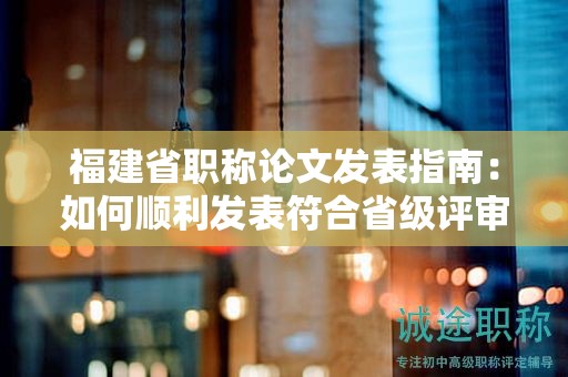 福建省職稱(chēng)論文發(fā)表指南：如何順利發(fā)表符合省級(jí)評(píng)審要求的論文？