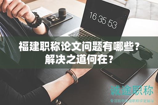 福建職稱(chēng)論文問(wèn)題有哪些？解決之道何在？