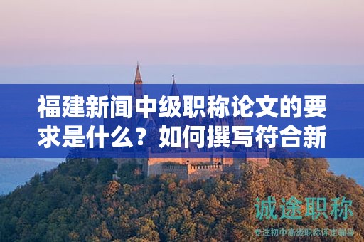 福建新聞中級職稱論文的要求是什么？如何撰寫符合新聞中級職稱評審的論文要求？