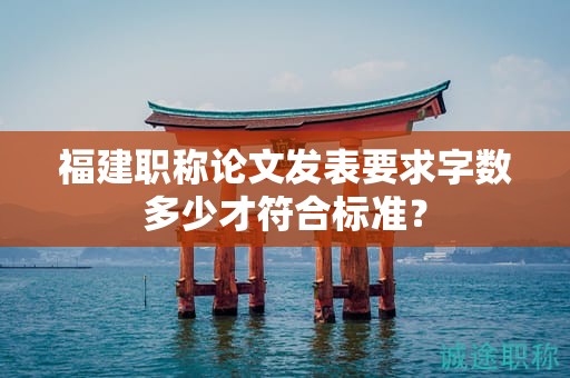 福建職稱論文發(fā)表要求字?jǐn)?shù)多少才符合標(biāo)準(zhǔn)？