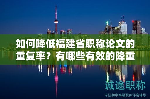 如何降低福建省職稱論文的重復率？有哪些有效的降重方法可供參考？