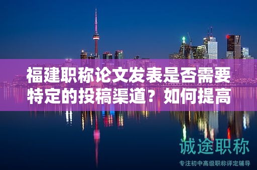 福建職稱論文發(fā)表是否需要特定的投稿渠道？如何提高發(fā)表的成功率？