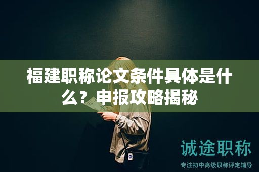 福建職稱(chēng)論文條件具體是什么？申報(bào)攻略揭秘