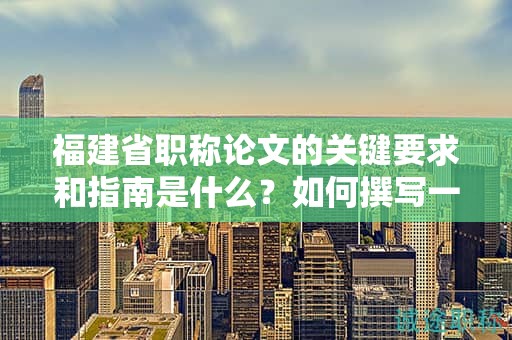 福建省職稱論文的關(guān)鍵要求和指南是什么？如何撰寫一篇合格的論文？