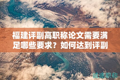 福建評副高職稱論文需要滿足哪些要求？如何達到評副高職稱的論文要求？