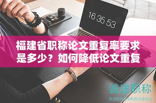福建省職稱論文重復率要求是多少？如何降低論文重復率以滿足要求？