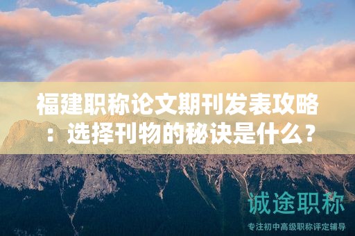 福建職稱論文期刊發(fā)表攻略：選擇刊物的秘訣是什么？