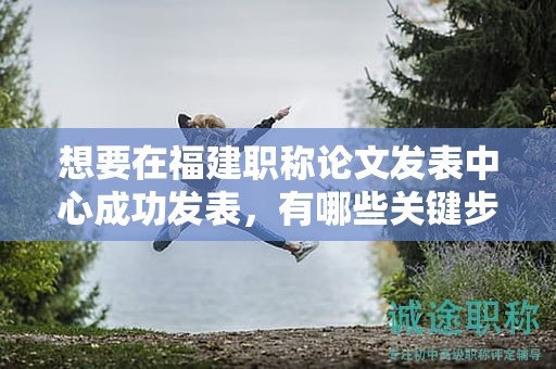 想要在福建職稱論文發(fā)表中心成功發(fā)表，有哪些關鍵步驟？