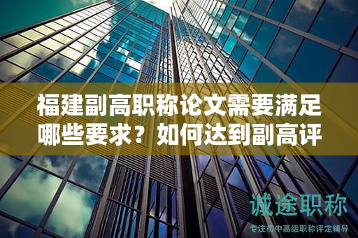 福建副高職稱論文需要滿足哪些要求？如何達到副高評審標準？
