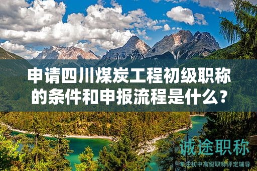 申請(qǐng)四川煤炭工程初級(jí)職稱的條件和申報(bào)流程是什么？初級(jí)職稱的價(jià)值何在？