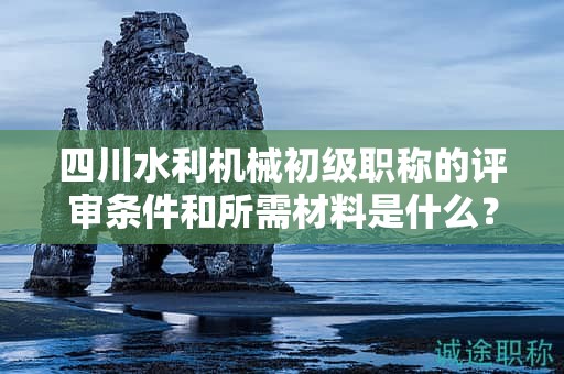 四川水利機(jī)械初級(jí)職稱的評(píng)審條件和所需材料是什么？滿足哪些條件后才能申請(qǐng)?jiān)撀毞Q？