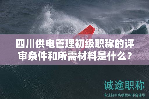 四川供電管理初級職稱的評審條件和所需材料是什么？
