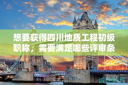 想要獲得四川地質(zhì)工程初級(jí)職稱，需要滿足哪些評(píng)審條件和材料要求？