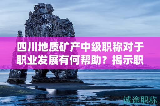 四川地質(zhì)礦產(chǎn)中級(jí)職稱對(duì)于職業(yè)發(fā)展有何幫助？揭示職稱的潛力