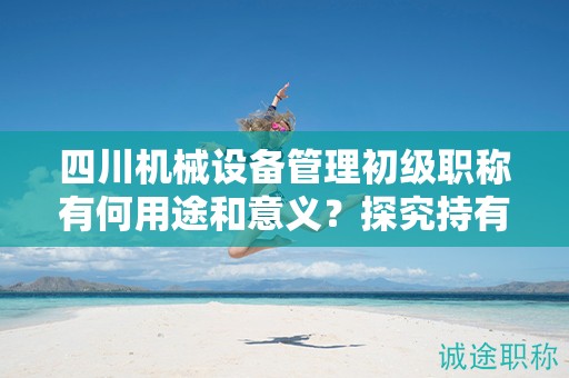 四川機(jī)械設(shè)備管理初級職稱有何用途和意義？探究持有該職稱的應(yīng)用領(lǐng)域和價值