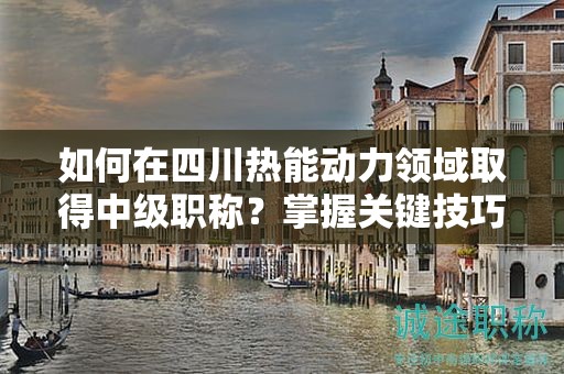 如何在四川熱能動力領(lǐng)域取得中級職稱？掌握關(guān)鍵技巧