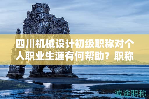 四川機(jī)械設(shè)計初級職稱對個人職業(yè)生涯有何幫助？職稱的價值體現(xiàn)在哪里？
