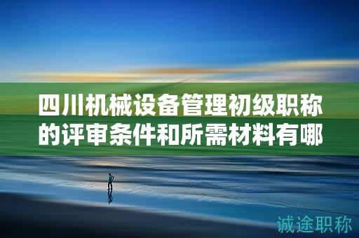 四川機械設(shè)備管理初級職稱的評審條件和所需材料有哪些？滿足哪些條件后才能申請該職稱？