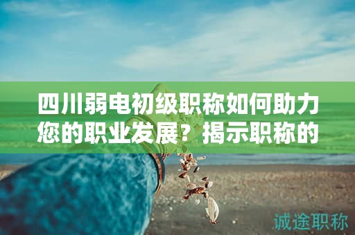 四川弱電初級(jí)職稱如何助力您的職業(yè)發(fā)展？揭示職稱的價(jià)值