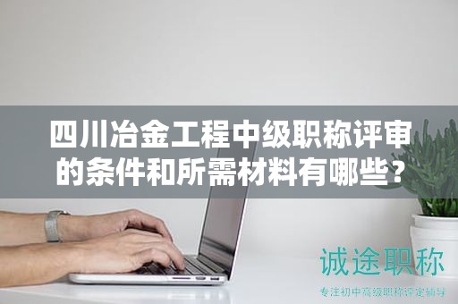 四川冶金工程中級職稱評審的條件和所需材料有哪些？