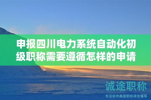申報四川電力系統(tǒng)自動化初級職稱需要遵循怎樣的申請流程？