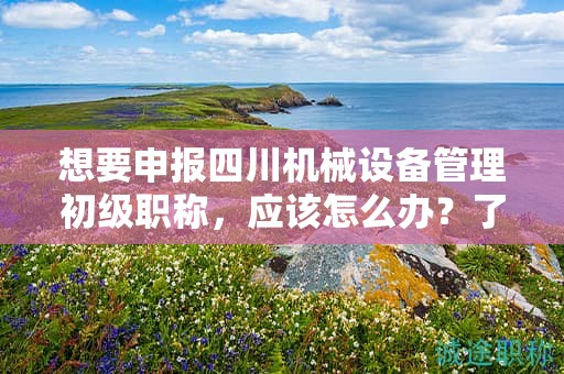 想要申報(bào)四川機(jī)械設(shè)備管理初級(jí)職稱，應(yīng)該怎么辦？了解申請(qǐng)?jiān)撀毞Q的流程和步驟