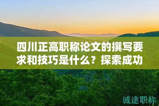 四川正高職稱論文的撰寫要求和技巧是什么？探索成功申報的關(guān)鍵