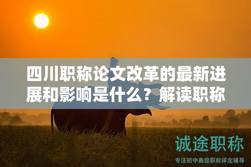 四川職稱論文改革的最新進(jìn)展和影響是什么？解讀職稱評審制度變革