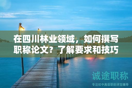 在四川林業(yè)領(lǐng)域，如何撰寫職稱論文？了解要求和技巧提升論文質(zhì)量