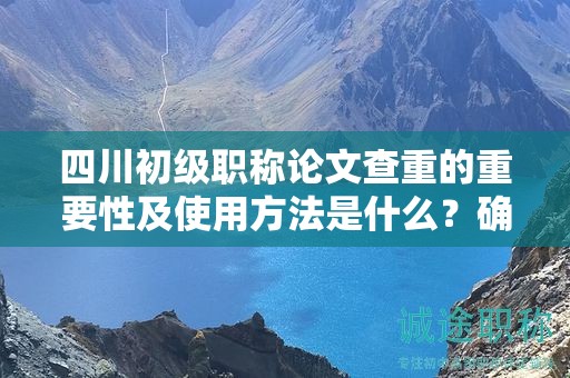 四川初級職稱論文查重的重要性及使用方法是什么？確保論文原創(chuàng)性
