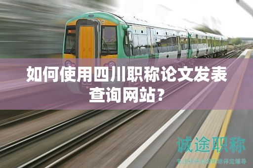 如何使用四川職稱論文發(fā)表查詢網(wǎng)站？