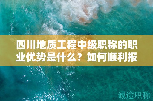 四川地質(zhì)工程中級(jí)職稱的職業(yè)優(yōu)勢(shì)是什么？如何順利報(bào)考和通過評(píng)審？