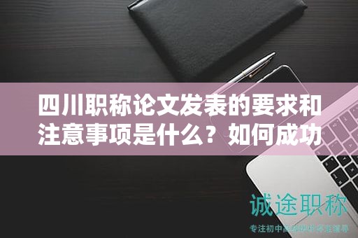四川職稱論文發(fā)表的要求和注意事項是什么？如何成功發(fā)表職稱論文？