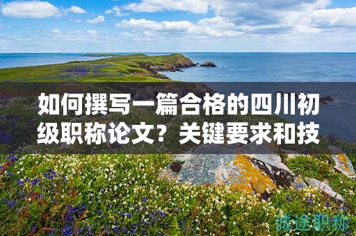 如何撰寫一篇合格的四川初級職稱論文？關鍵要求和技巧分享