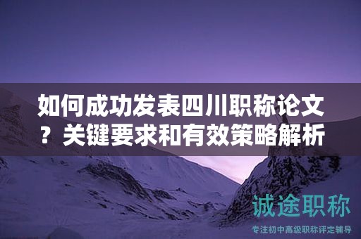 如何成功發(fā)表四川職稱論文？關(guān)鍵要求和有效策略解析