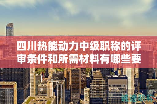四川熱能動(dòng)力中級(jí)職稱的評(píng)審條件和所需材料有哪些要求？