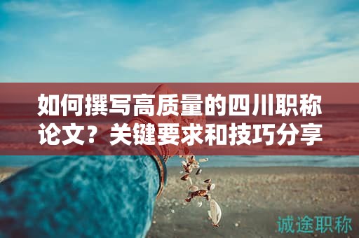 如何撰寫高質(zhì)量的四川職稱論文？關(guān)鍵要求和技巧分享