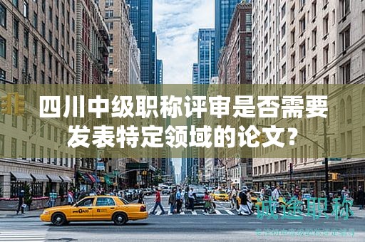 四川中級(jí)職稱(chēng)評(píng)審是否需要發(fā)表特定領(lǐng)域的論文？