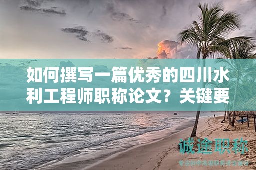 如何撰寫一篇優(yōu)秀的四川水利工程師職稱論文？關(guān)鍵要求和技巧分享